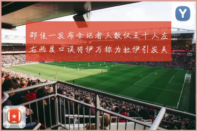 邵佳一发布会记者人数仅五十人左右两度口误将伊万称为杜伊引发关注