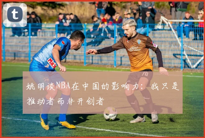 姚明谈NBA在中国的影响力：我只是推动者而非开创者