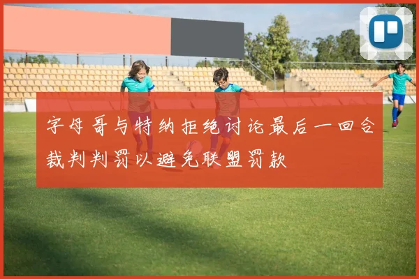 字母哥与特纳拒绝讨论最后一回合裁判判罚以避免联盟罚款