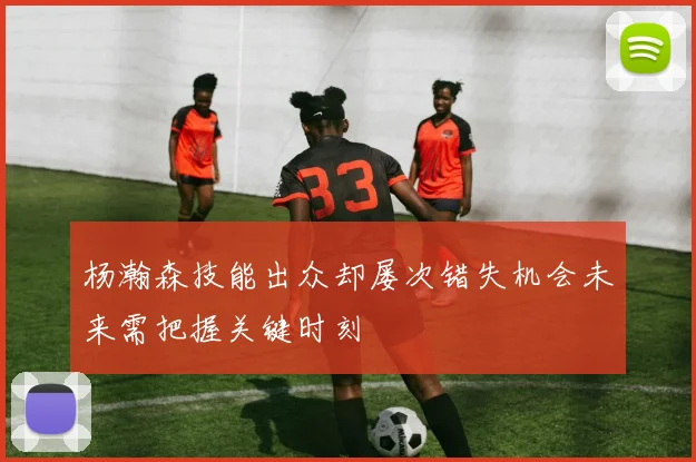 杨瀚森技能出众却屡次错失机会未来需把握关键时刻
