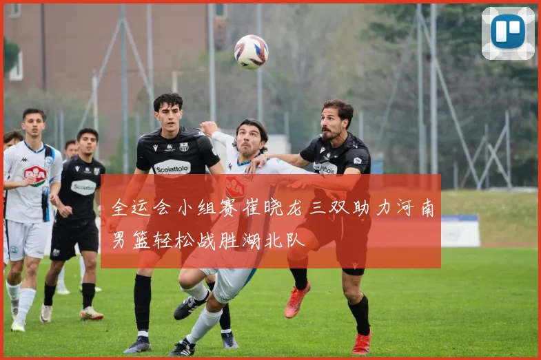 全运会小组赛崔晓龙三双助力河南男篮轻松战胜湖北队