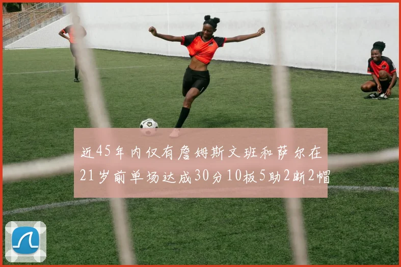 近45年内仅有詹姆斯文班和萨尔在21岁前单场达成30分10板5助2断2帽的壮举