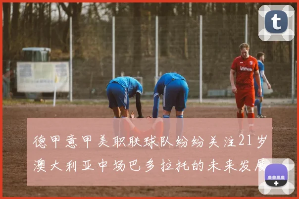 德甲意甲美职联球队纷纷关注21岁澳大利亚中场巴多拉托的未来发展