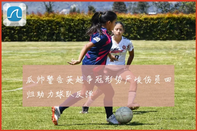 瓜帅警告英超争冠形势严峻伤员回归助力球队反弹