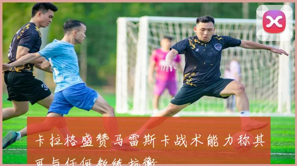 卡拉格盛赞马雷斯卡战术能力称其可与任何教练抗衡