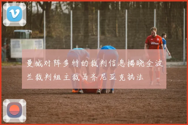 曼城对阵多特的裁判信息揭晓全波兰裁判组主裁马齐尼亚克执法