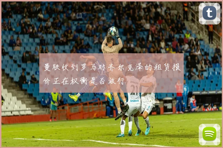 曼联收到罗马对齐尔克泽的租赁报价正在权衡是否放行