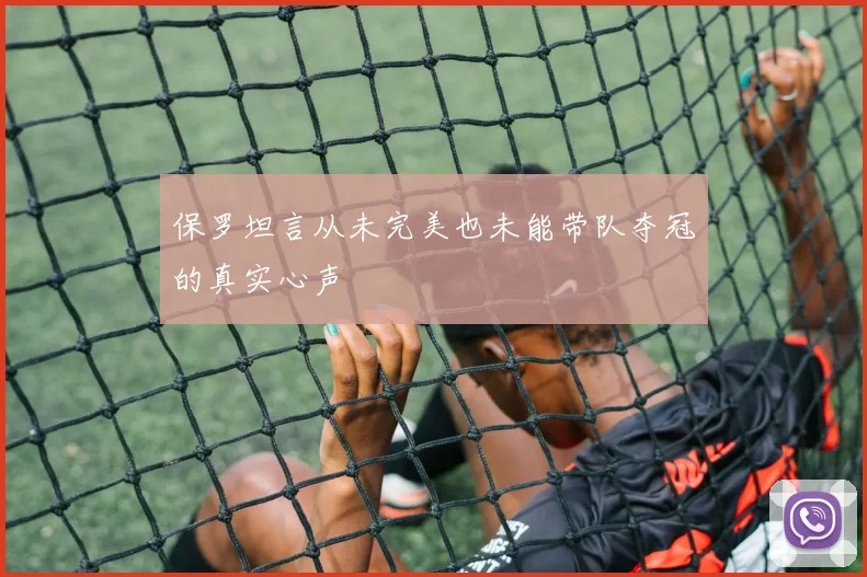 保罗坦言从未完美也未能带队夺冠的真实心声