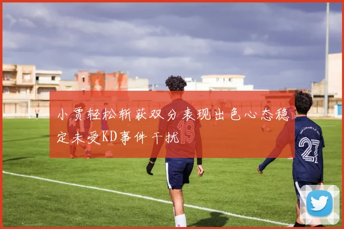 小贾轻松斩获双分表现出色心态稳定未受KD事件干扰