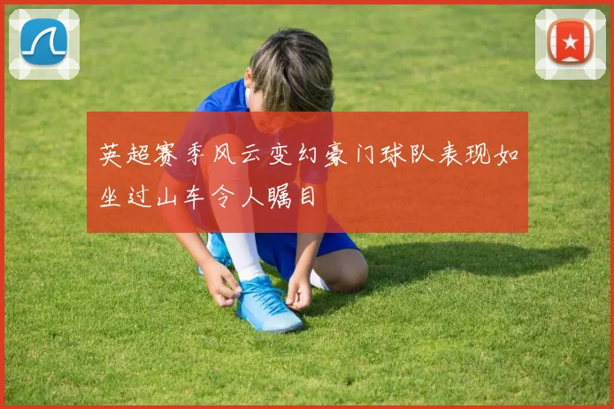 英超赛季风云变幻豪门球队表现如坐过山车令人瞩目
