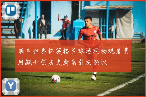 明年世界杯英格兰球迷现场观看费用飙升创历史新高引发热议
