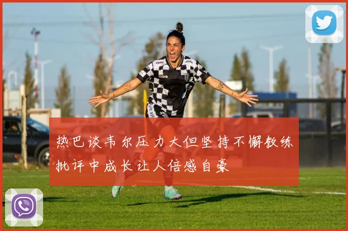 热巴谈韦尔压力大但坚持不懈教练批评中成长让人倍感自豪